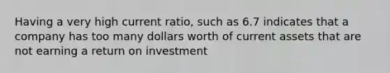 Having a very high current ratio, such as 6.7 indicates that a company has too many dollars worth of current assets that are not earning a return on investment