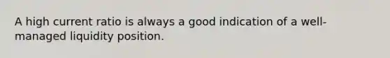 A high current ratio is always a good indication of a well-managed liquidity position.