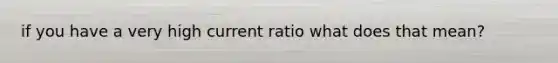 if you have a very high current ratio what does that mean?