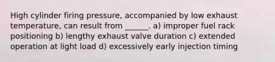 High cylinder firing pressure, accompanied by low exhaust temperature, can result from ______. a) improper fuel rack positioning b) lengthy exhaust valve duration c) extended operation at light load d) excessively early injection timing