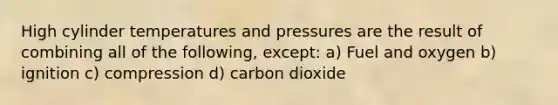 High cylinder temperatures and pressures are the result of combining all of the following, except: a) Fuel and oxygen b) ignition c) compression d) carbon dioxide