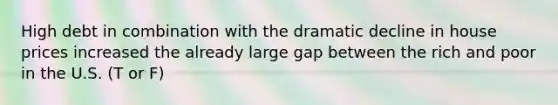 High debt in combination with the dramatic decline in house prices increased the already large gap between the rich and poor in the U.S. (T or F)