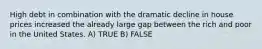 High debt in combination with the dramatic decline in house prices increased the already large gap between the rich and poor in the United States. A) TRUE B) FALSE