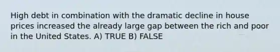 High debt in combination with the dramatic decline in house prices increased the already large gap between the rich and poor in the United States. A) TRUE B) FALSE
