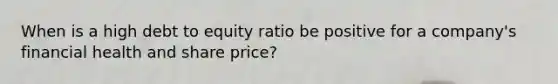 When is a high debt to equity ratio be positive for a company's financial health and share price?