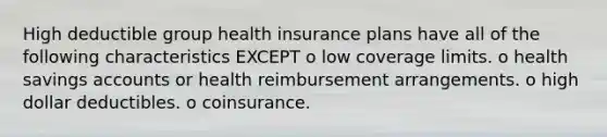 High deductible group health insurance plans have all of the following characteristics EXCEPT o low coverage limits. o health savings accounts or health reimbursement arrangements. o high dollar deductibles. o coinsurance.