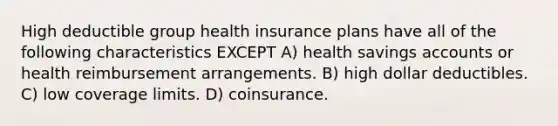 High deductible group health insurance plans have all of the following characteristics EXCEPT A) health savings accounts or health reimbursement arrangements. B) high dollar deductibles. C) low coverage limits. D) coinsurance.