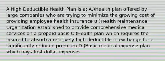 A High Deductible Health Plan is a: A.)Health plan offered by large companies who are trying to minimize the growing cost of providing employee health insurance B.)Health Maintenance Organization established to provide comprehensive medical services on a prepaid basis C.)Health plan which requires the insured to absorb a relatively high deductible in exchange for a significantly reduced premium D.)Basic medical expense plan which pays first dollar expenses