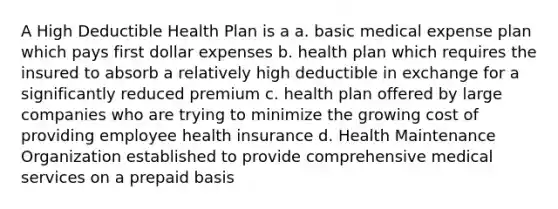 A High Deductible Health Plan is a a. basic medical expense plan which pays first dollar expenses b. health plan which requires the insured to absorb a relatively high deductible in exchange for a significantly reduced premium c. health plan offered by large companies who are trying to minimize the growing cost of providing employee health insurance d. Health Maintenance Organization established to provide comprehensive medical services on a prepaid basis