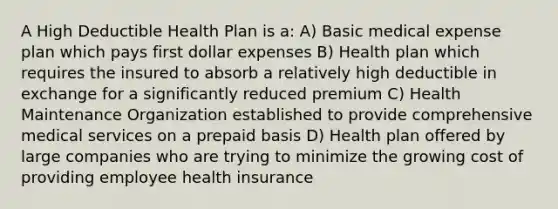 A High Deductible Health Plan is a: A) Basic medical expense plan which pays first dollar expenses B) Health plan which requires the insured to absorb a relatively high deductible in exchange for a significantly reduced premium C) Health Maintenance Organization established to provide comprehensive medical services on a prepaid basis D) Health plan offered by large companies who are trying to minimize the growing cost of providing employee health insurance