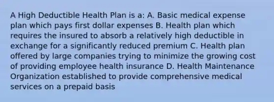 A High Deductible Health Plan is a: A. Basic medical expense plan which pays first dollar expenses B. Health plan which requires the insured to absorb a relatively high deductible in exchange for a significantly reduced premium C. Health plan offered by large companies trying to minimize the growing cost of providing employee health insurance D. Health Maintenance Organization established to provide comprehensive medical services on a prepaid basis