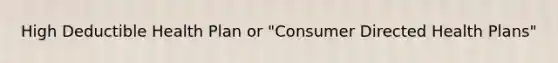 High Deductible Health Plan or "Consumer Directed Health Plans"