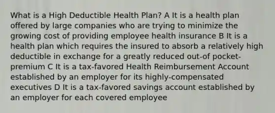 What is a High Deductible Health Plan? A It is a health plan offered by large companies who are trying to minimize the growing cost of providing employee health insurance B It is a health plan which requires the insured to absorb a relatively high deductible in exchange for a greatly reduced out-of pocket-premium C It is a tax-favored Health Reimbursement Account established by an employer for its highly-compensated executives D It is a tax-favored savings account established by an employer for each covered employee