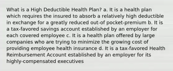 What is a High Deductible Health Plan? a. It is a health plan which requires the insured to absorb a relatively high deductible in exchange for a greatly reduced out-of pocket-premium b. It is a tax-favored savings account established by an employer for each covered employee c. It is a health plan offered by large companies who are trying to minimize the growing cost of providing employee health insurance d. It is a tax-favored Health Reimbursement Account established by an employer for its highly-compensated executives