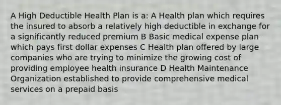 A High Deductible Health Plan is a: A Health plan which requires the insured to absorb a relatively high deductible in exchange for a significantly reduced premium B Basic medical expense plan which pays first dollar expenses C Health plan offered by large companies who are trying to minimize the growing cost of providing employee health insurance D Health Maintenance Organization established to provide comprehensive medical services on a prepaid basis