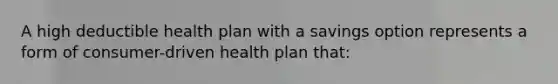 A high deductible health plan with a savings option represents a form of consumer-driven health plan that: