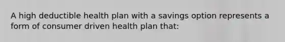 A high deductible health plan with a savings option represents a form of consumer driven health plan that: