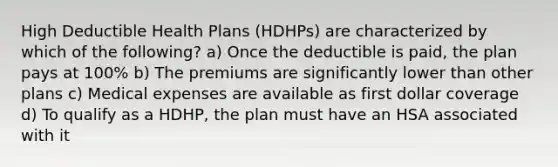 High Deductible Health Plans (HDHPs) are characterized by which of the following? a) Once the deductible is paid, the plan pays at 100% b) The premiums are significantly lower than other plans c) Medical expenses are available as first dollar coverage d) To qualify as a HDHP, the plan must have an HSA associated with it