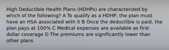 High Deductible Health Plans (HDHPs) are characterized by which of the following? A To qualify as a HDHP, the plan must have an HSA associated with it B Once the deductible is paid, the plan pays at 100% C Medical expenses are available as first dollar coverage D The premiums are significantly lower than other plans