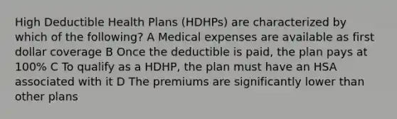 High Deductible Health Plans (HDHPs) are characterized by which of the following? A Medical expenses are available as first dollar coverage B Once the deductible is paid, the plan pays at 100% C To qualify as a HDHP, the plan must have an HSA associated with it D The premiums are significantly lower than other plans