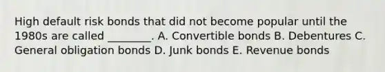 High default risk bonds that did not become popular until the 1980s are called ________. A. Convertible bonds B. Debentures C. General obligation bonds D. Junk bonds E. Revenue bonds