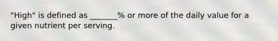 "High" is defined as _______% or more of the daily value for a given nutrient per serving.