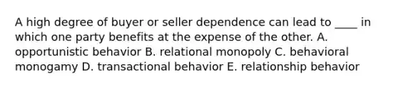 A high degree of buyer or seller dependence can lead to ____ in which one party benefits at the expense of the other. A. opportunistic behavior B. relational monopoly C. behavioral monogamy D. transactional behavior E. relationship behavior