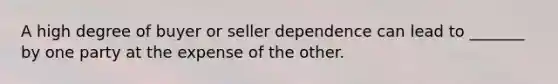 A high degree of buyer or seller dependence can lead to _______ by one party at the expense of the other.