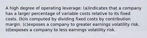 A high degree of operating leverage: (a)indicates that a company has a larger percentage of variable costs relative to its fixed costs. (b)is computed by dividing fixed costs by contribution margin. (c)exposes a company to greater earnings volatility risk. (d)exposes a company to less earnings volatility risk.