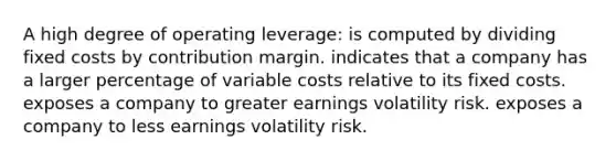 A high degree of operating leverage: is computed by dividing fixed costs by contribution margin. indicates that a company has a larger percentage of variable costs relative to its fixed costs. exposes a company to greater earnings volatility risk. exposes a company to less earnings volatility risk.