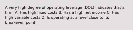 A very high degree of operating leverage (DOL) indicates that a firm: A. Has high fixed costs B. Has a high net income C. Has high variable costs D. Is operating at a level close to its breakeven point