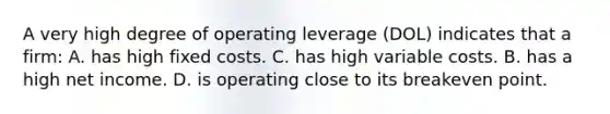 A very high degree of operating leverage (DOL) indicates that a firm: A. has high fixed costs. C. has high variable costs. B. has a high net income. D. is operating close to its breakeven point.