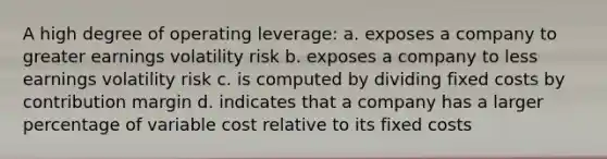 A high degree of operating leverage: a. exposes a company to greater earnings volatility risk b. exposes a company to less earnings volatility risk c. is computed by dividing fixed costs by contribution margin d. indicates that a company has a larger percentage of variable cost relative to its fixed costs