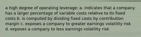 a high degree of operating leverage: a. indicates that a company has a larger percentage of variable costs relative to its fixed costs b. is computed by dividing fixed costs by contribution margin c. exposes a company to greater earnings volatility risk d. exposes a company to less earnings volatility risk