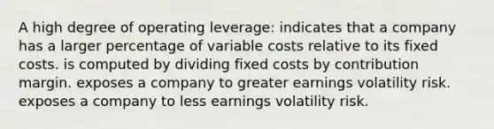 A high degree of operating leverage: indicates that a company has a larger percentage of variable costs relative to its fixed costs. is computed by dividing fixed costs by contribution margin. exposes a company to greater earnings volatility risk. exposes a company to less earnings volatility risk.