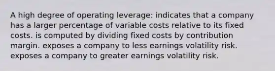 A high degree of operating leverage: indicates that a company has a larger percentage of variable costs relative to its fixed costs. is computed by dividing fixed costs by contribution margin. exposes a company to less earnings volatility risk. exposes a company to greater earnings volatility risk.