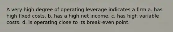 A very high degree of operating leverage indicates a firm a. has high fixed costs. b. has a high net income. c. has high variable costs. d. is operating close to its break-even point.