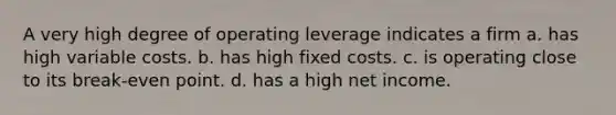 A very high degree of operating leverage indicates a firm a. has high variable costs. b. has high fixed costs. c. is operating close to its break-even point. d. has a high net income.