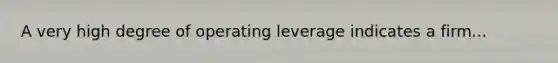 A very high degree of operating leverage indicates a firm...