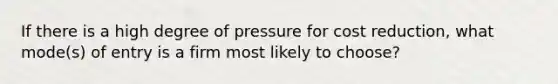 If there is a high degree of pressure for cost reduction, what mode(s) of entry is a firm most likely to choose?