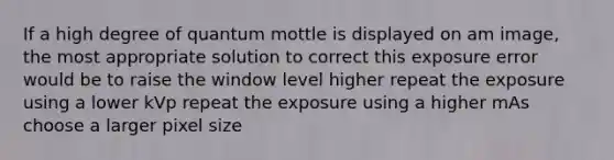 If a high degree of quantum mottle is displayed on am image, the most appropriate solution to correct this exposure error would be to raise the window level higher repeat the exposure using a lower kVp repeat the exposure using a higher mAs choose a larger pixel size