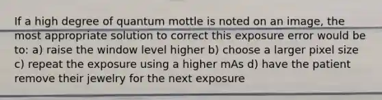 If a high degree of quantum mottle is noted on an image, the most appropriate solution to correct this exposure error would be to: a) raise the window level higher b) choose a larger pixel size c) repeat the exposure using a higher mAs d) have the patient remove their jewelry for the next exposure