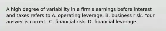 A high degree of variability in a​ firm's earnings before interest and taxes refers to A. operating leverage. B. business risk. Your answer is correct. C. financial risk. D. financial leverage.