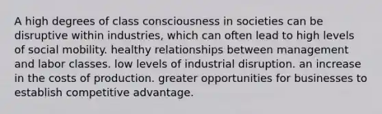 A high degrees of class consciousness in societies can be disruptive within industries, which can often lead to high levels of social mobility. healthy relationships between management and labor classes. low levels of industrial disruption. an increase in the costs of production. greater opportunities for businesses to establish competitive advantage.