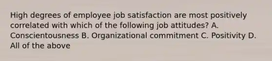 High degrees of employee job satisfaction are most positively correlated with which of the following job attitudes? A. Conscientousness B. Organizational commitment C. Positivity D. All of the above