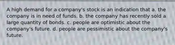 A high demand for a company's stock is an indication that a. the company is in need of funds. b. the company has recently sold a large quantity of bonds. c. people are optimistic about the company's future. d. people are pessimistic about the company's future.