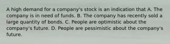 A high demand for a company's stock is an indication that A. The company is in need of funds. B. The company has recently sold a large quantity of bonds. C. People are optimistic about the company's future. D. People are pessimistic about the company's future.