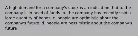 A high demand for a company's stock is an indication that a. the company is in need of funds. b. the company has recently sold a large quantity of bonds. c. people are optimistic about the company's future. d. people are pessimistic about the company's future