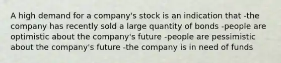 A high demand for a company's stock is an indication that -the company has recently sold a large quantity of bonds -people are optimistic about the company's future -people are pessimistic about the company's future -the company is in need of funds