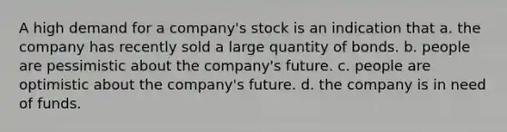 A high demand for a company's stock is an indication that a. the company has recently sold a large quantity of bonds. b. people are pessimistic about the company's future. c. people are optimistic about the company's future. d. the company is in need of funds.